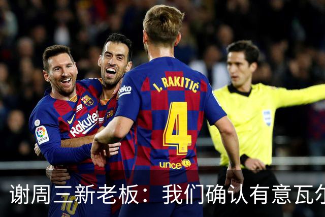 谢周三新老板：我们确认有意瓦尔迪，正在想办法